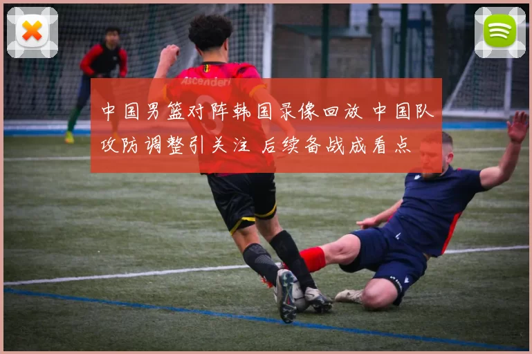 中国男篮对阵韩国录像回放 中国队攻防调整引关注 后续备战成看点