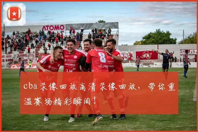 cba录像回放高清录像回放，带你重温赛场精彩瞬间！