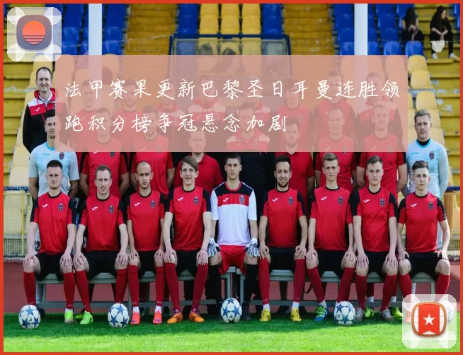 法甲赛果更新巴黎圣日耳曼连胜领跑积分榜争冠悬念加剧