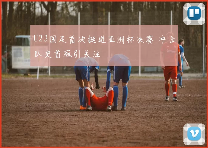 U23国足首次挺进亚洲杯决赛 冲击队史首冠引关注