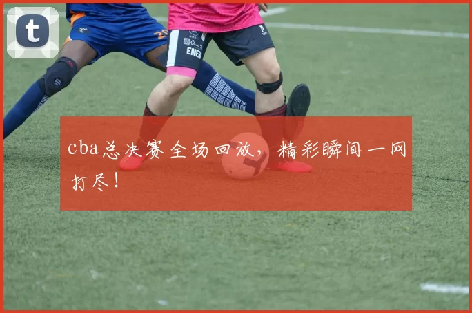 cba总决赛全场回放，精彩瞬间一网打尽！