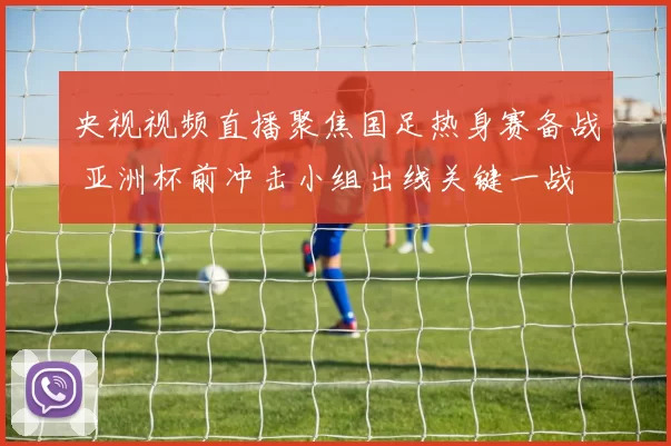 央视视频直播聚焦国足热身赛备战 亚洲杯前冲击小组出线关键一战