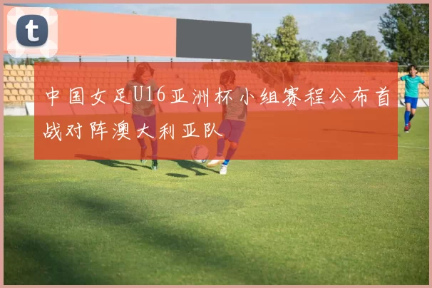中国女足U16亚洲杯小组赛程公布首战对阵澳大利亚队