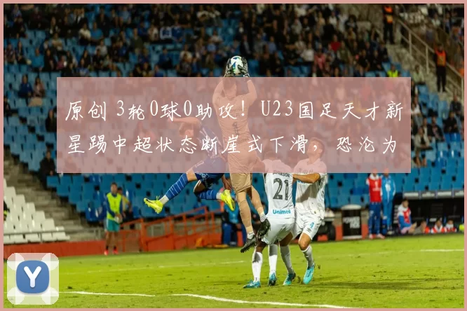 原创 3轮0球0助攻！U23国足天才新星踢中超状态断崖式下滑，恐沦为鸡肋