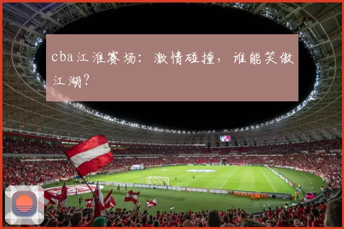 cba江淮赛场：激情碰撞，谁能笑傲江湖？