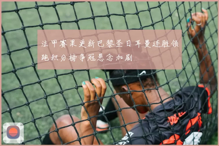 法甲赛果更新巴黎圣日耳曼连胜领跑积分榜争冠悬念加剧