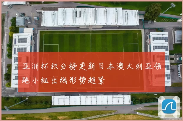 亚洲杯积分榜更新日本澳大利亚领跑小组出线形势趋紧