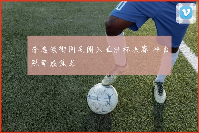 李浩领衔国足闯入亚洲杯决赛 冲击冠军成焦点