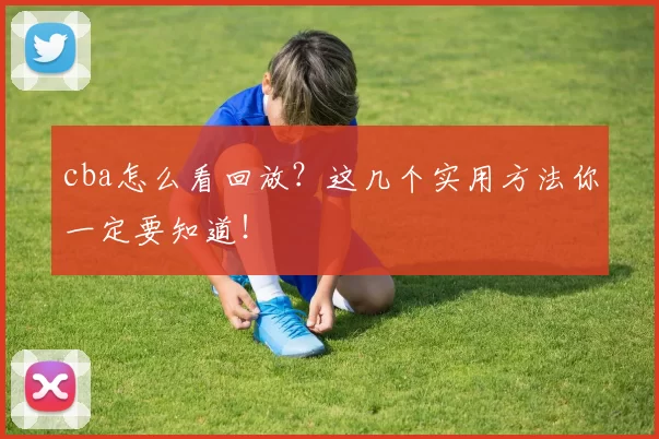 cba怎么看回放?这几个实用方法你一定要知道!