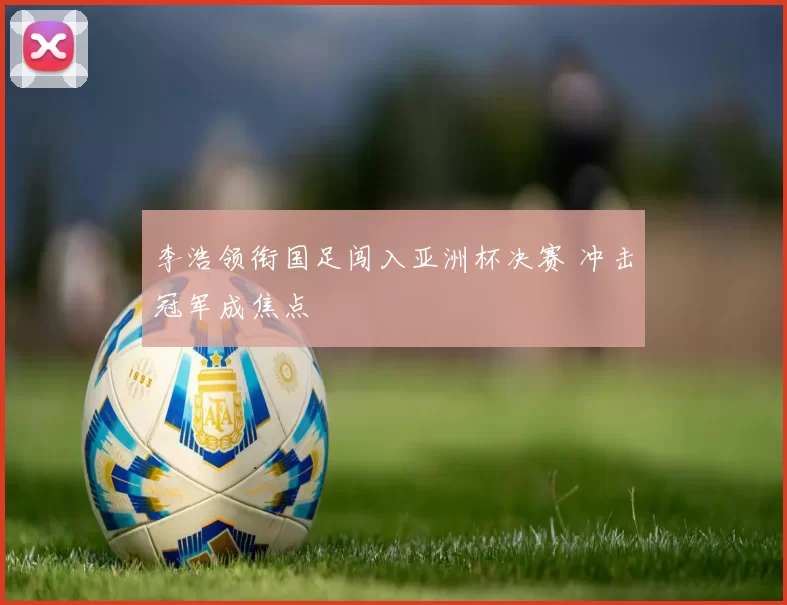 李浩领衔国足闯入亚洲杯决赛 冲击冠军成焦点