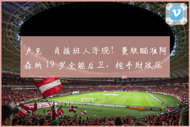卢克・肖接班人浮现！曼联瞄准阿森纳 19 岁全能后卫，枪手财政压力或促成转会_斯凯利_欧冠_莱比锡红牛