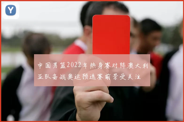 中国男篮2022年热身赛对阵澳大利亚队备战奥运预选赛前景受关注