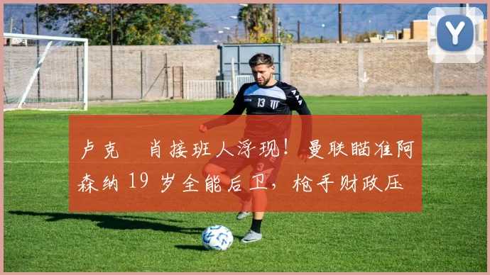 卢克・肖接班人浮现！曼联瞄准阿森纳 19 岁全能后卫，枪手财政压力或促成转会_斯凯利_欧冠_莱比锡红牛