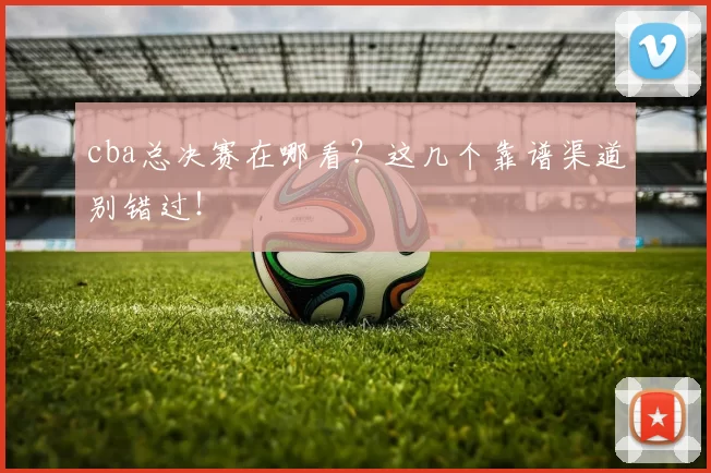 cba总决赛在哪看？这几个靠谱渠道别错过！