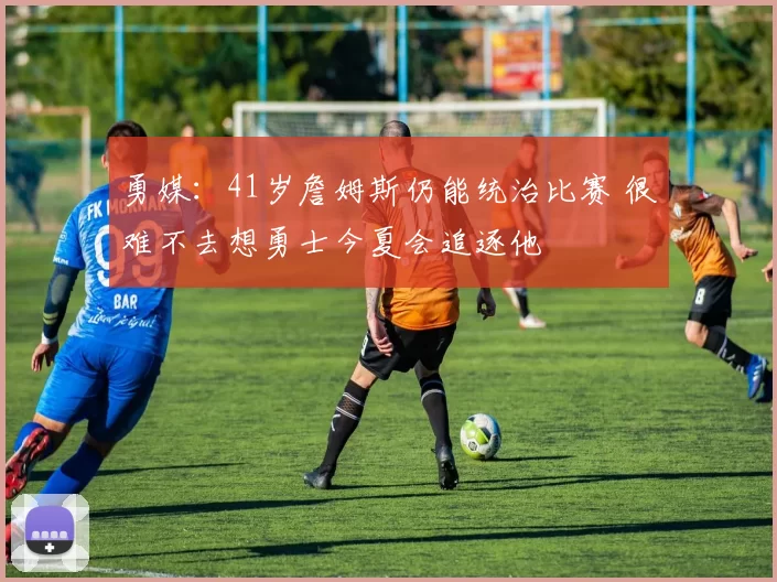 勇媒：41岁詹姆斯仍能统治比赛 很难不去想勇士今夏会追逐他