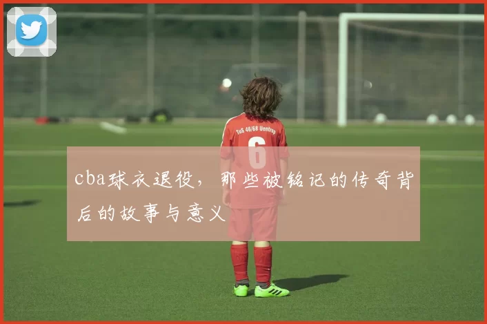 cba球衣退役，那些被铭记的传奇背后的故事与意义