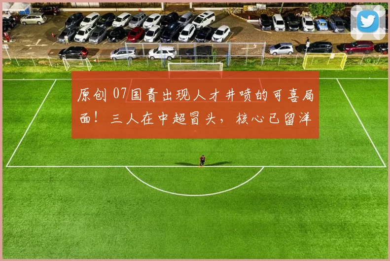 原创 07国青出现人才井喷的可喜局面！三人在中超冒头，核心已留洋欧洲