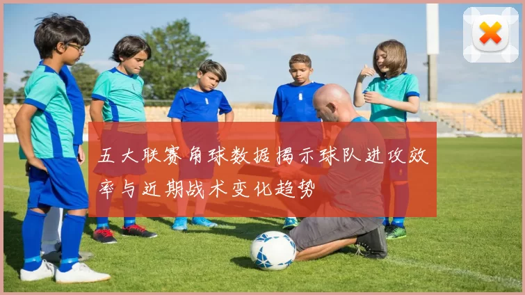 五大联赛角球数据揭示球队进攻效率与近期战术变化趋势
