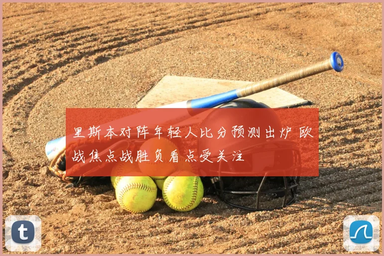 里斯本对阵年轻人比分预测出炉 欧战焦点战胜负看点受关注