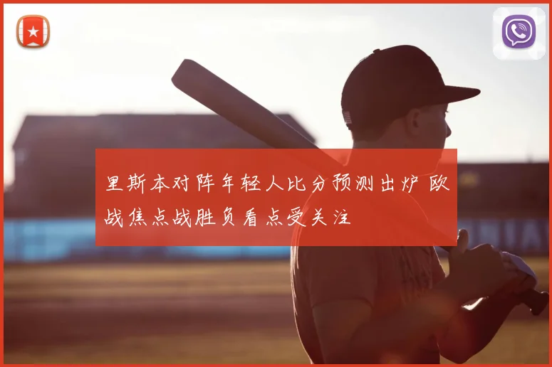 里斯本对阵年轻人比分预测出炉 欧战焦点战胜负看点受关注