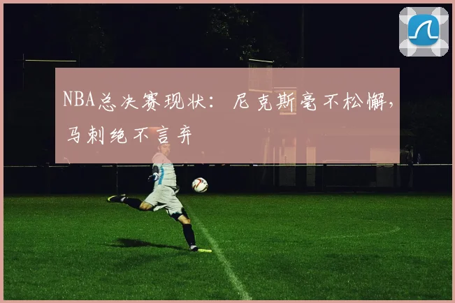 NBA总决赛现状:尼克斯毫不松懈,马刺绝不言弃